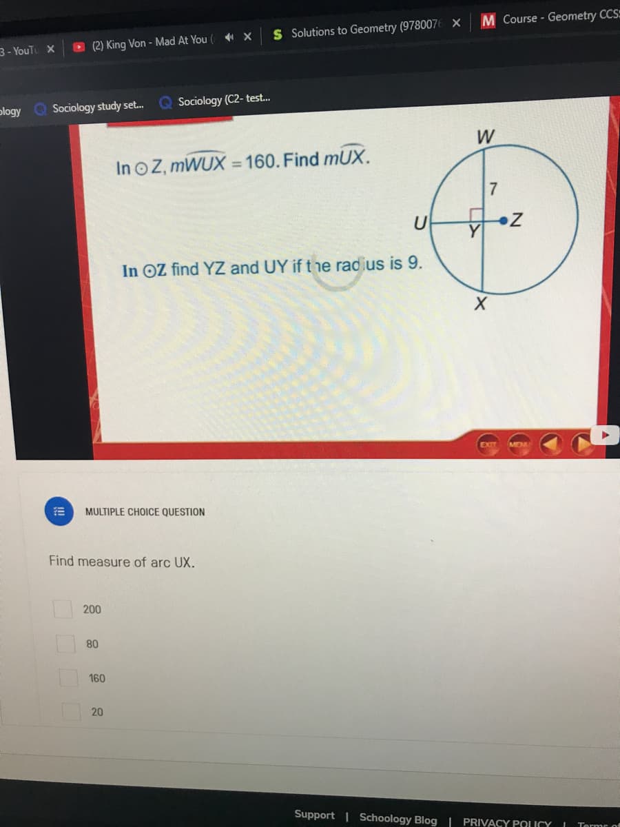 M Course - Geometry CCS=
S Solutions to Geometry (9780076 X
3- YouTu X
O (2) King Von - Mad At You (
plogy Q Sociology study set.
Sociology (C2- test.
W
In o Z, MWUX = 160. Find mUX.
In OZ find YZ and UY if the radius is 9.
MULTIPLE CHOICE QUESTION
Find measure of arc UX.
200
80
160
20
Support | Schoology Blog | PRIVACY POLICY
Terme of
