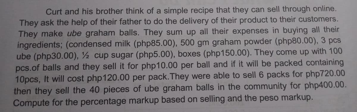 Curt and his brother think of a simple recipe that they can sell through online.
They ask the help of their father to do the delivery of their product to their customers.
They make ube graham balls. They sum up all their expenses in buying all their
ingredients; (condensed milk (php85.00), 500 gm graham powder (php80.00), 3 pcs
ube (php30.00), ½ cup sugar (php5.00), boxes (php150.00). They come up with 100
pcs.of balls and they sell it for php10.00 per ball and if it will be packed containing
10pcs, It will cost php120.00 per pack.They were able to sell 6 packs for php720.00
then they sell the 40 pieces of ube graham balls in the community for php400.00.
Compute for the percentage markup based on selling and the peso markup.
