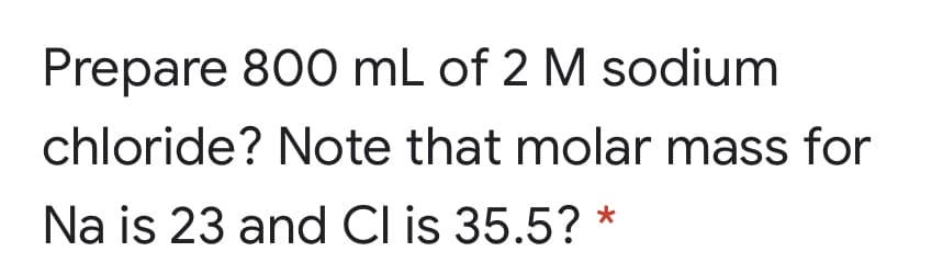 Prepare 800 mL of 2 M sodium
chloride? Note that molar mass for
Na is 23 and Cl is 35.5? *
