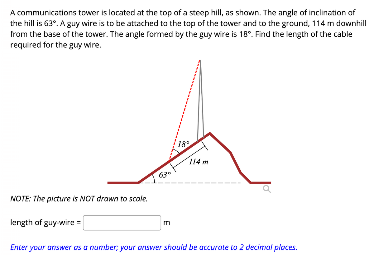 A communications tower is located at the top of a steep hill, as shown. The angle of inclination of
the hill is 63°. A guy wire is to be attached to the top of the tower and to the ground, 114 m downhill
from the base of the tower. The angle formed by the guy wire is 18º. Find the length of the cable
required for the guy wire.
NOTE: The picture is NOT drawn to scale.
length of guy-wire =
63°
m
18°
114 m
Enter your answer as a number; your answer should be accurate to 2 decimal places.