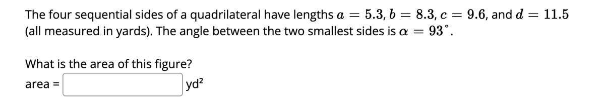 The four sequential sides of a quadrilateral have lengths a = 5.3, b = 8.3, c = 9.6, and d
= 11.5
(all measured in yards). The angle between the two smallest sides is a = 93°.
What is the area of this figure?
area =
yd²