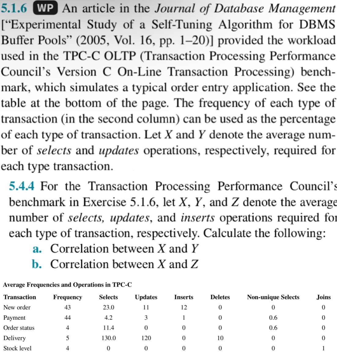 5.1.6 WP An article in the Journal of Database Management
["Experimental Study of a Self-Tuning Algorithm for DBMS
Buffer Pools" (2005, Vol. 16, pp. 1-20)] provided the workload
used in the TPC-C OLTP (Transaction Processing Performance
Council's Version C On-Line Transaction Processing) bench-
mark, which simulates a typical order entry application. See the
table at the bottom of the page. The frequency of each type of
transaction (in the second column) can be used as the percentage
of each type of transaction. Let X and Y denote the average num-
ber of selects and updates operations, respectively, required for
each type transaction.
5.4.4 For the Transaction Processing Performance Council's
benchmark in Exercise 5.1.6, let X, Y, and Z denote the average
number of selects, updates, and inserts operations required for
each type of transaction, respectively. Calculate the following:
a. Correlation between X and Y
b. Correlation between X and Z
Average Frequencies and Operations in TPC-C
Frequency Selects
43
23.0
44
4.2
4
11.4
5
130.0
0
4
Transaction
New order
Payment
Order status
Delivery
Stock level
Updates Inserts
11
12
1
0
0
0
3
0
120
0
Deletes
0
0
0
10
0
Non-unique Selects
0
0.6
0.6
0
0
Joins
0
0
0
0
1