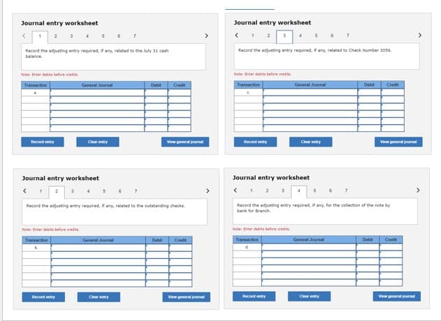 Journal entry worksheet
< 1 2
Record the adjusting entry required, if any, related to the July 31 cash
balance.
Note: Enter debits before credits
Transaction
&
Record entry
1
Journal entry worksheet
<
3
2
General Journal
Note: Enter debits before credits
Transaction
b
Clear entry
Record entry
4 5 6 7
Record the adjusting entry required, if any, related to the outstanding checks.
General Journal
Debit Credit
Clear entry
Debit
Credit
>
>
View general journal
Journal entry worksheet
2
3
Record the adjusting entry required, if any, related to Check Number 3056.
Note: Enter debits before credits.
Transaction
C
Record entry
4 5 6
3
Record entry
Journal entry worksheet
Note: Enter debits before credits
Transaction
d
General Journal
Clear entry
4
5
Record the adjusting entry required, if any, for the collection of the note by
bank for Branch.
General Journal
7
Clear entry
Debit Credit
View general journal
Debit
Credit
View general journal
