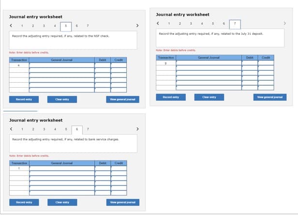 Journal entry worksheet
Note: Enter debits before credits.
Transaction
.
Record the adjusting entry required, if any, related to the NSF check.
Record entry
Journal entry worksheet
<
5
Note: Enter debits before credits
Transaction
E
General Journal
Record entry
5
6 7
General Journal
Clear entry
6
7
Record the adjusting entry required, if any, related to bank service charges.
Debit
Credit
Debit
View general journal
Credit
View general journal
Journal entry worksheet
<
1 2 3 4 5 6
Record the adjusting entry required, if any, related to the July 31 deposit.
Note: Enter debits before credits.
Transaction
Record entry
General Journal
Clear entry
Debit
Credit
View general journal