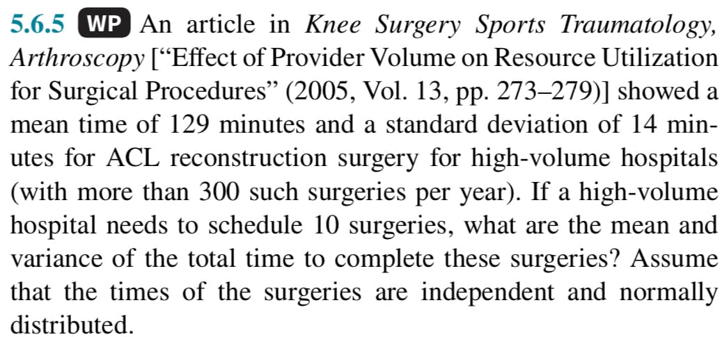 5.6.5 WP An article in Knee Surgery Sports Traumatology,
Arthroscopy ["Effect of Provider Volume on Resource Utilization
for Surgical Procedures" (2005, Vol. 13, pp. 273–279)] showed a
mean time of 129 minutes and a standard deviation of 14 min-
utes for ACL reconstruction surgery for high-volume hospitals
(with more than 300 such surgeries per year). If a high-volume
hospital needs to schedule 10 surgeries, what are the mean and
variance of the total time to complete these surgeries? Assume
that the times of the surgeries are independent and normally
distributed.