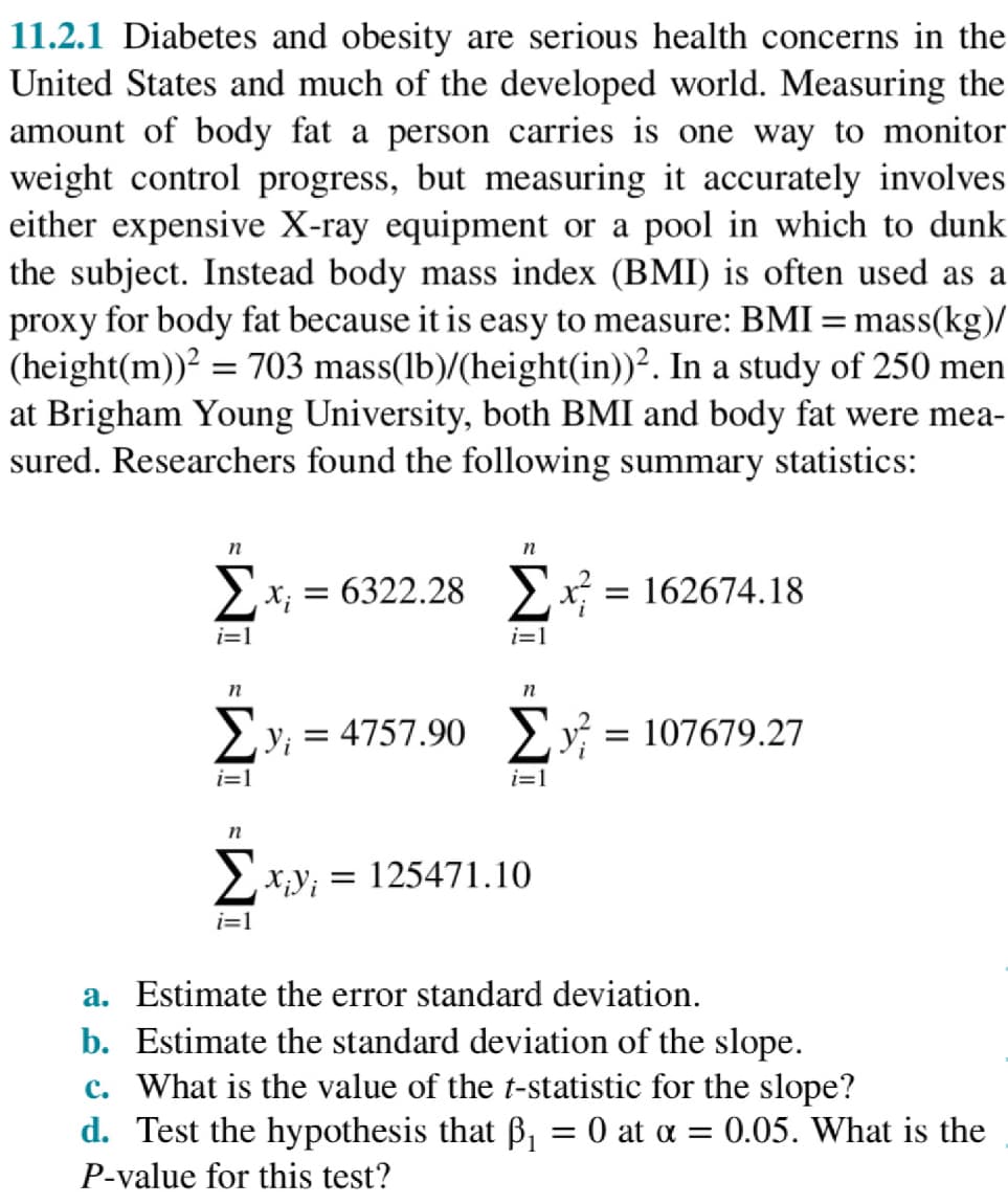 11.2.1 Diabetes and obesity are serious health concerns in the
United States and much of the developed world. Measuring the
amount of body fat a person carries is one way to monitor
weight control progress, but measuring it accurately involves
either expensive X-ray equipment or a pool in which to dunk
the subject. Instead body mass index (BMI) is often used as a
proxy for body fat because it is easy to measure: BMI = mass(kg)/
(height(m))² = 703 mass(lb)/(height(in))². In a study of 250 men
at Brigham Young University, both BMI and body fat were mea-
sured. Researchers found the following summary statistics:
n
n
Σ* = 6322.28 Σx = 162674.18
i=1
i=1
n
n
Σy; = 4757.90 Σy = 107679.27
i=1
i=1
n
Σxy = 125471.10
i=1
a. Estimate the error standard deviation.
b. Estimate the standard deviation of the slope.
c. What is the value of the t-statistic for the slope?
d. Test the hypothesis that ß₁ = 0 at α = = 0.05. What is the
P-value for this test?