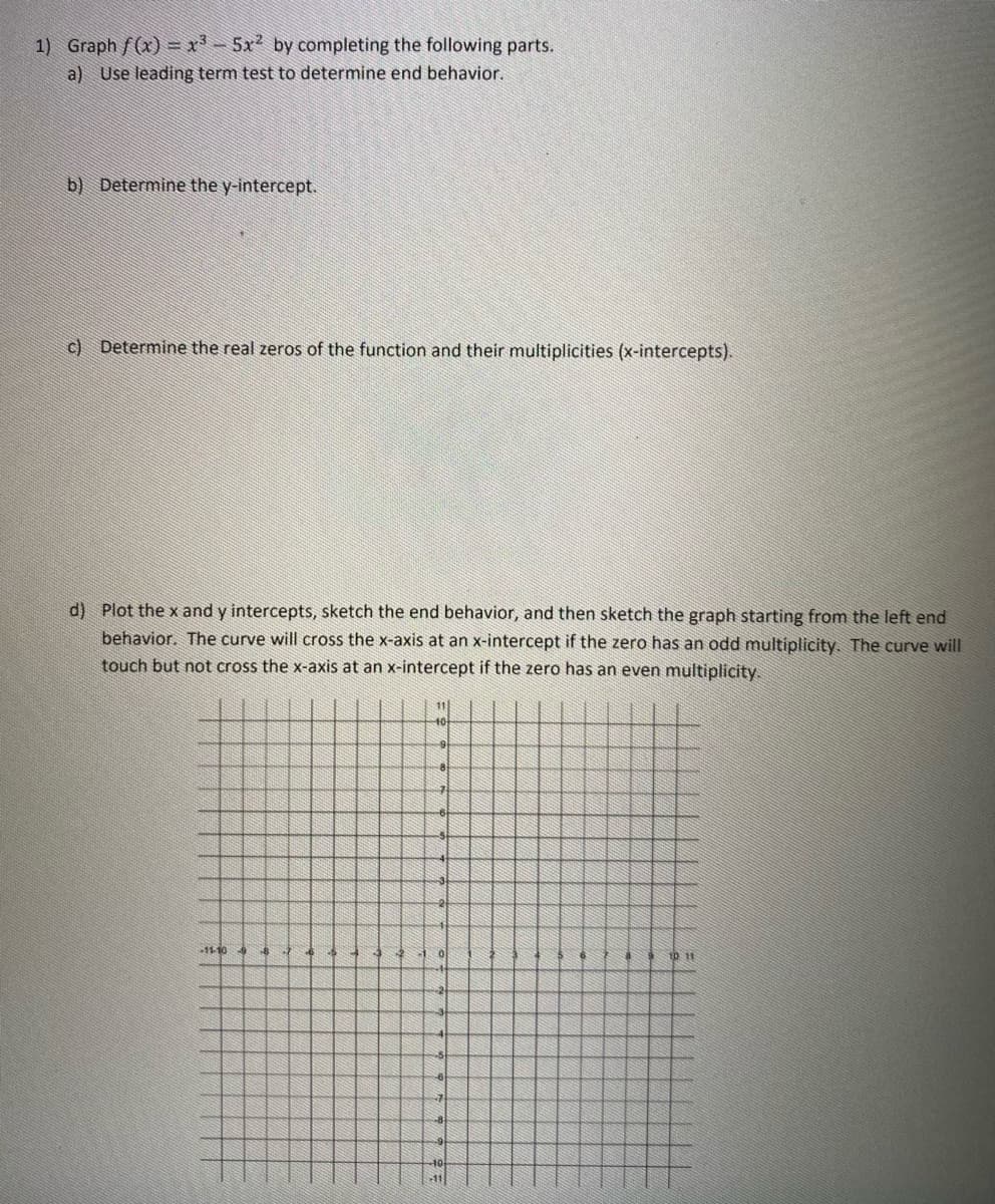 1) Graph f(x) = x³ - 5x² by completing the following parts.
a) Use leading term test to determine end behavior.
b) Determine the y-intercept.
c) Determine the real zeros of the function and their multiplicities (x-intercepts).
d) Plot the x and y intercepts, sketch the end behavior, and then sketch the graph starting from the left end
behavior. The curve will cross the x-axis at an x-intercept if the zero has an odd multiplicity. The curve will
touch but not cross the x-axis at an x-intercept if the zero has an even multiplicity.
-11-10 -9
11
-10
9
10 11