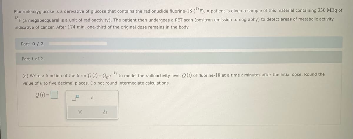 ,18,
Fluorodeoxyglucose is a derivative of glucose that contains the radionuclide fluorine-18 (°F). A patient is given a sample of this material containing 330 MBq of
18F (a megabecquerel is a unit of radioactivity). The patient then undergoes a PET scan (positron emission tomography) to detect areas of metabolic activity
indicative of cancer. After 174 min, one-third of the original dose remains in the body.
Part: 0/2
Part 1 of 2
-kt
(a) Write a function of the form Q (t)=Qe to model the radioactivity level Q(t) of fluorine-18 at a time t minutes after the intial dose. Round the
value of k to five decimal places. Do not round intermediate calculations.
Q(t)=
09
X
S