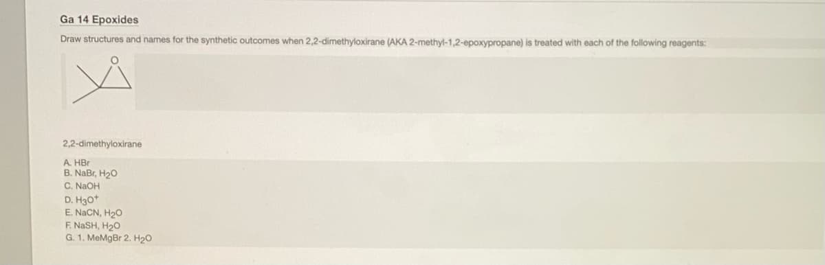 Ga 14 Epoxides
Draw structures and names for the synthetic outcomes when 2,2-dimethyloxirane (AKA 2-methyl-1,2-epoxypropane) is treated with each of the following reagents:
2,2-dimethyloxirane
A. HBr
B. NaBr, H20
C. NaOH
D. H30+
E. NACN, H20
F. NASH, H20
G. 1. MeMgBr 2. H20
