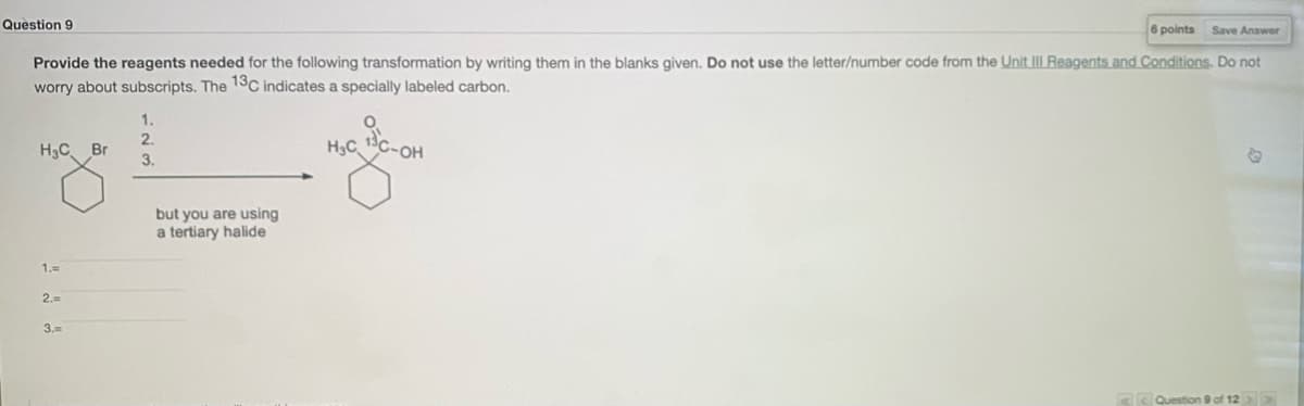 Question 9
6 points
Save Answer
Provide the reagents needed for the following transformation by writing them in the blanks given. Do not use the letter/number code from the Unit III Reagents and Conditions. Do not
worry about subscripts. The 1SC indicates a specially labeled carbon.
1.
2.
H3C. Br
H3C
C-OH
3.
but you are using
a tertiary halide
1.=
2.=
3.=
A< Question 9 of 12
