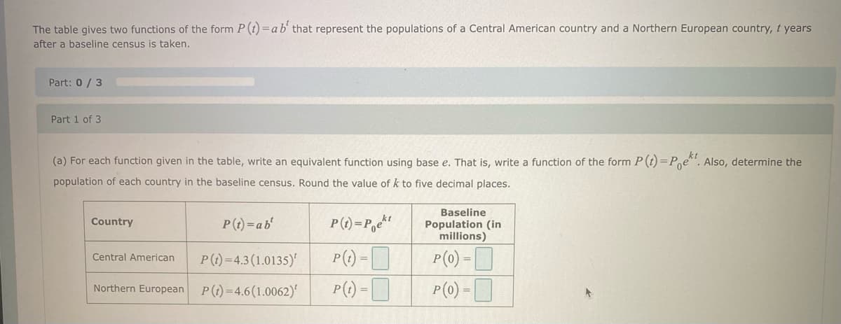 The table gives two functions of the form P (t) = a b' that represent the populations of a Central American country and a Northern European country, t years
after a baseline census is taken.
Part: 0/3
Part 1 of 3
(a) For each function given in the table, write an equivalent function using base e. That is, write a function of the form P (t)=Poet. Also, determine the
population of each country in the baseline census. Round the value of k to five decimal places.
Country
P(t)=ab'
Central American
P(t)=4.3 (1.0135)
Northern European P(t)=4.6 (1.0062)
P(t)=Poekt
P(t) =
P(t) =
Baseline
Population (in
millions)
P(0) -
P(0) =