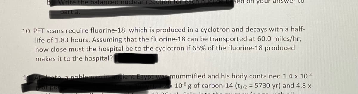 Write the balanced nuclear reaction for
sed on
part a.
10. PET scans require fluorine-18, which is produced in a cyclotron and decays with a half-
life of 1.83 hours. Assuming that the fluorine-18 can be transported at 60.0 miles/hr,
how close must the hospital be to the cyclotron if 65% of the fluorine-18 produced
makes it to the hospital?
cient Egypt was mummified and his body contained 1.4 x 10 3
10y0 1.2 x 10g of carbon-14 (t1/2 = 5730 yr) and 4.8 x
1 Ateeth a nobleman in
of po
13 20
