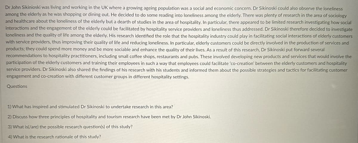 Dr John Sikinioski was living and working in the UK where a growing ageing population was a social and economic concern. Dr Sikinoski could also observe the loneliness
among the elderly as he was shopping or dining out. He decided to do some reading into loneliness among the elderly. There was plenty of research in the area of sociology
and healthcare about the loneliness of the elderly but a dearth of studies in the area of hospitality. In particular, there appeared to be limited research investigating how social
interactions and the engagement of the elderly could be facilitated by hospitality service providers and loneliness thus addressed. Dr Sikinoski therefore decided to investigate
loneliness and the quality of life among the elderly. His research identified the role that the hospitality industry could play in facilitating social interactions of elderly customers
with service providers, thus improving their quality of life and reducing loneliness. In particular, elderly customers could be directly involved in the production of services and
products; they could spend more money and be more sociable and enhance the quality of their lives. As a result of this research, Dr Sikinoski put forward several
recommendations to hospitality practitioners, including small coffee shops, restaurants and pubs. These involved developing new products and services that would involve the
participation of the elderly customers and training their employees in such a way that employees could facilitate 'co-creation' between the elderly customers and hospitality
service providers. Dr Sikinoski also shared the findings of his research with his students and informed them about the possible strategies and tactics for facilitating customer
engagement and co-creation with different customer groups in different hospitality settings.
Questions
1) What has inspired and stimulated Dr Sikinoski to undertake research in this area?
2) Discuss how three principles of hospitality and tourism research have been met by Dr John Sikinoski.
3) What is(/are) the possible research question(s) of this study?
4) What is the research rationale of this study?