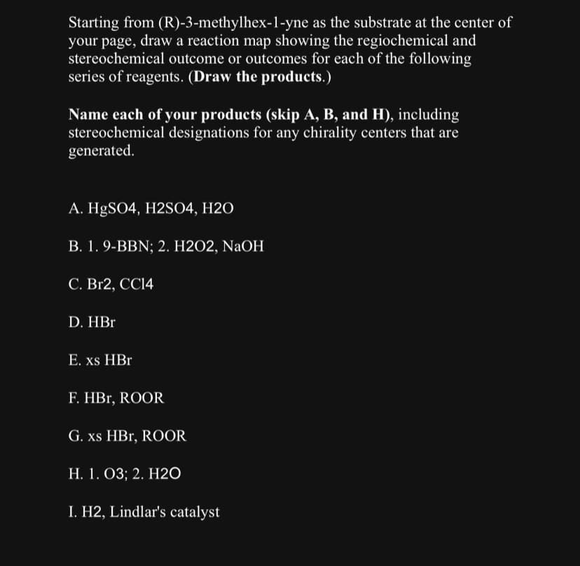Starting from (R)-3-methylhex-1-yne as the substrate at the center of
your page, draw a reaction map showing the regiochemical and
stereochemical outcome or outcomes for each of the following
series of reagents. (Draw the products.)
Name each of your products (skip A, B, and H), including
stereochemical designations for any chirality centers that are
generated.
A. HgSO4, H2SO4, H2O
B. 1. 9-BBN; 2. H2O2, NaOH
C. Br2, CC14
D. HBr
E. xs HBr
F. HBr, ROOR
G. xs HBr, ROOR
H. 1. O3; 2. H2O
I. H2, Lindlar's catalyst