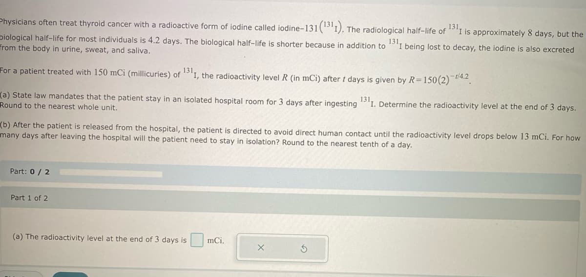 Physicians often treat thyroid cancer with a radioactive form of iodine called iodine-131 (1311). The radiological half-life of 1311 is approximately 8 days, but the
biological half-life for most individuals is 4.2 days. The biological half-life is shorter because in addition to 1311 being lost to decay, the iodine is also excreted
from the body in urine, sweat, and saliva.
For a patient treated with 150 mCi (millicuries) of 1311, the radioactivity level R (in mCi) after t days is given by R=150 (2) 1/4.2
(a) State law mandates that the patient stay in an isolated hospital room for 3 days after ingesting 1311. Determine the radioactivity level at the end of 3 days.
Round to the nearest whole unit.
(b) After the patient is released from the hospital, the patient is directed to avoid direct human contact until the radioactivity level drops below 13 mCi. For how
many days after leaving the hospital will the patient need to stay in isolation? Round to the nearest tenth of a day.
Part: 0 / 2
Part 1 of 2
(a) The radioactivity level at the end of 3 days is mci.
X