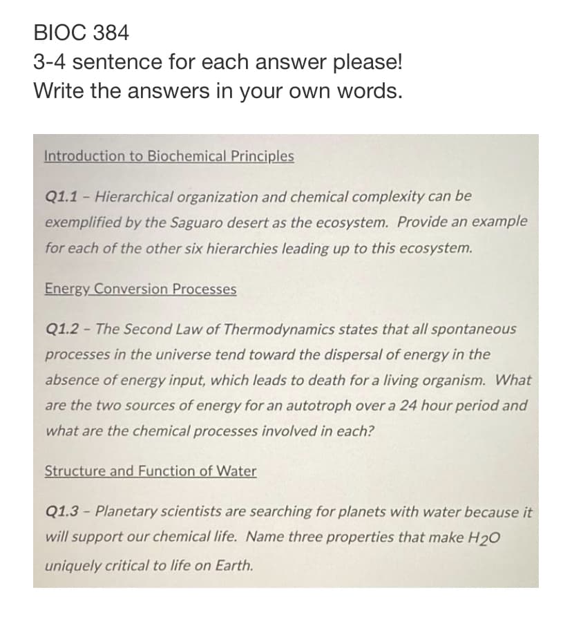 BIOC 384
3-4 sentence for each answer please!
Write the answers in your own words.
Introduction to Biochemical Principles
Q1.1- Hierarchical organization and chemical complexity can be
exemplified by the Saguaro desert as the ecosystem. Provide an example
for each of the other six hierarchies leading up to this ecosystem.
Energy Conversion Processes
Q1.2- The Second Law of Thermodynamics states that all spontaneous
processes in the universe tend toward the dispersal of energy in the
absence of energy input, which leads to death for a living organism. What
are the two sources of energy for an autotroph over a 24 hour period and
what are the chemical processes involved in each?
Structure and Function of Water
Q1.3 - Planetary scientists are searching for planets with water because it
will support our chemical life. Name three properties that make H2O
uniquely critical to life on Earth.