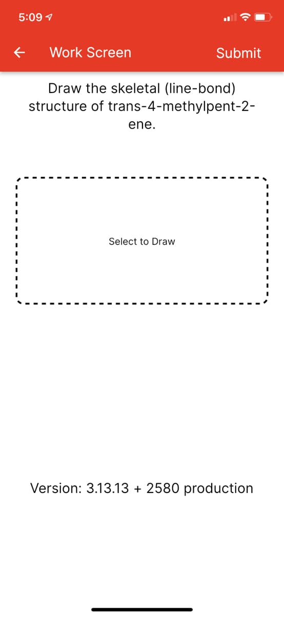 5:09 1
Work Screen
Submit
Draw the skeletal (line-bond)
structure of trans-4-methylpent-2-
ene.
Select to Draw
Version: 3.13.13 + 2580 production
