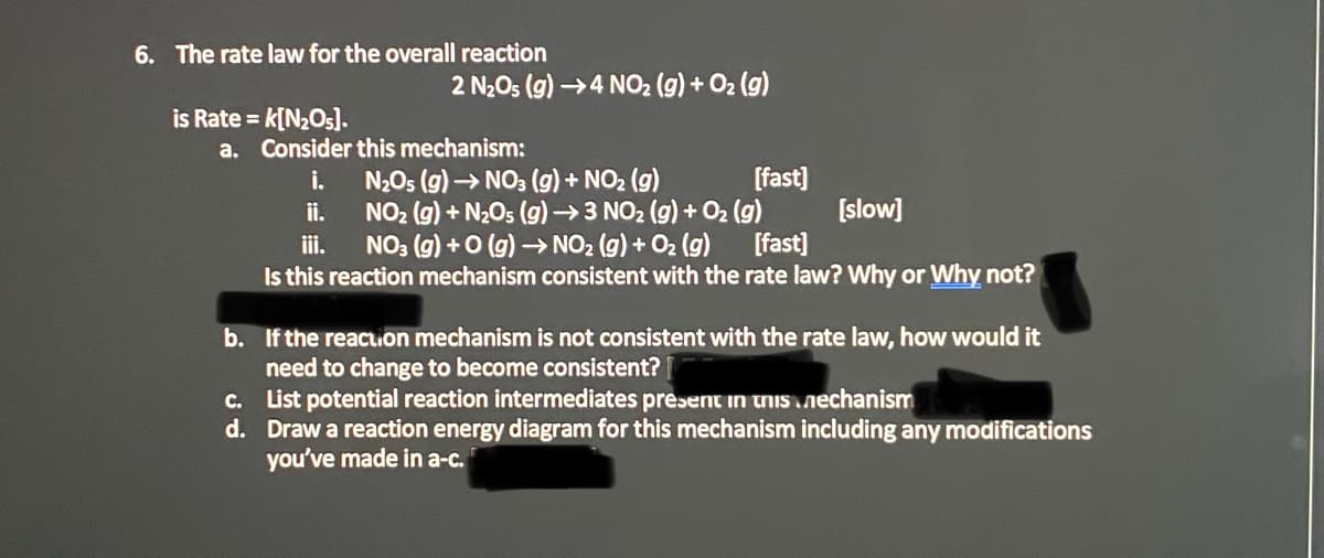 6. The rate law for the overall reaction
2 N2O5 (g) →4 NO2 (g) + O2 (g)
is Rate = k[N2O5).
a. Consider this mechanism:
i.
N2O5 (g) → NO: (g) + NO2 (g)
ii.
NO2 (g) + N2Os (g) →3 NO2 (g) + O2 (g)
i.
NO: (g) +0 (g) → NO2 (g) + O2 (g)
Is this reaction mechanism consistent with the rate law? Why or Why not?
[fast)
[slow]
[fast]
b. If the reacuion mechanism is not consistent with the rate law, how would it
need to change to become consistent?
c. List potential reaction intermediates present in uNIS nechanism
d. Draw a reaction energy diagram for this mechanism including any modifications
you've made in a-c.
