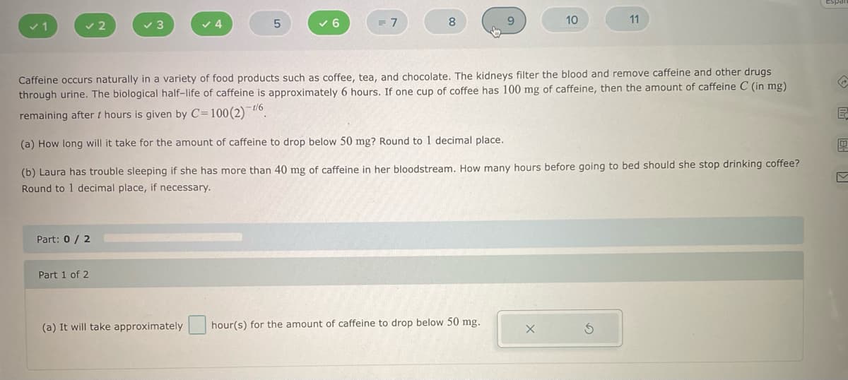 Part: 0 / 2
Part 1 of 2
(a) It will take
✓4
roximately
✓ 6
7
8
Caffeine occurs naturally in a variety of food products such as coffee, tea, and chocolate. The kidneys filter the blood and remove caffeine and other drugs
through urine. The biological half-life of caffeine is approximately 6 hours. If one cup of coffee has 100 mg of caffeine, then the amount of caffeine C (in mg)
remaining after t hours is given by C=100 (2) 1/6.
(a) How long will it take for the amount of caffeine to drop below 50 mg? Round to 1 decimal place.
(b) Laura has trouble sleeping if she has more than 40 mg of caffeine in her bloodstream. How many hours before going to bed should she stop drinking coffee?
Round to 1 decimal place, if necessary.
9
hour(s) for the amount of caffeine to drop below 50 mg.
10
11
E
0