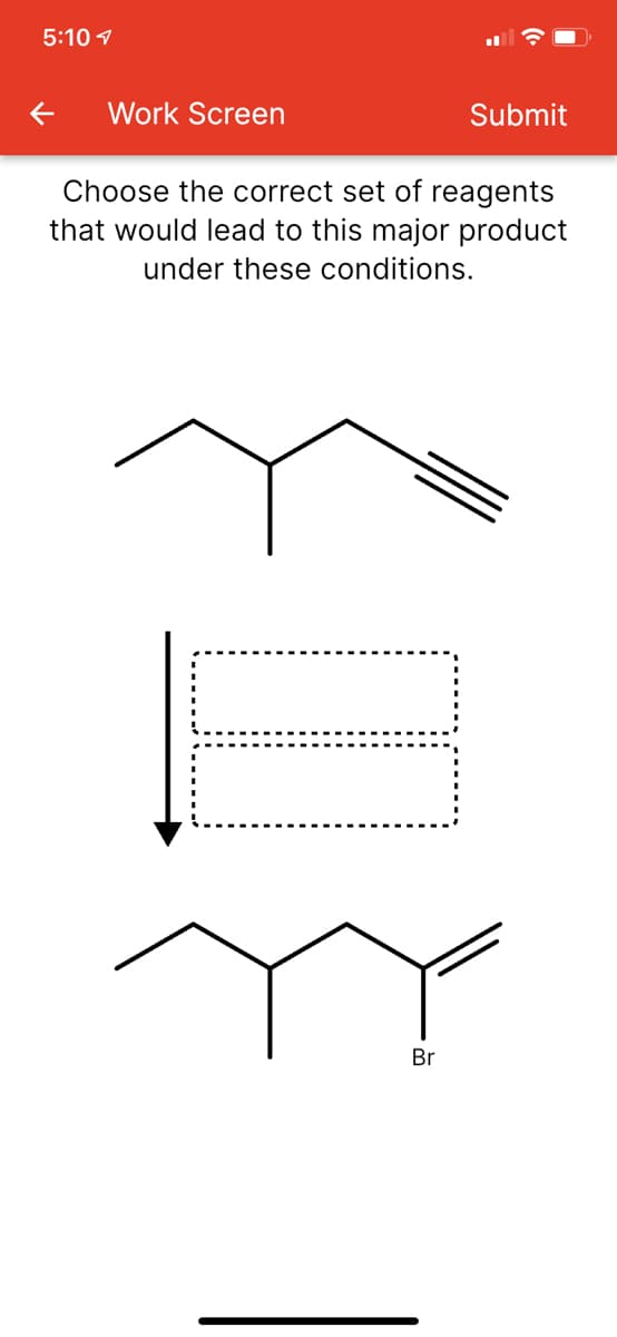 5:10 1
Work Screen
Submit
Choose the correct set of reagents
that would lead to this major product
under these conditions.
Br
