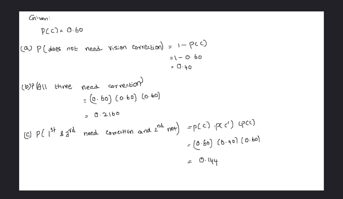 Given:
P(C) = 0.60
(a) P(does not need vision correction)
(b)P All three
need
correction)
= (0.60) (0.60] (0.60)
0.2160
(c) P{ 1st sard need correction and 2nd
1-pcc)
=1-0.60
= 0.40
not]
=p(c) .pc c²) (pcc)
= (0-60] (0.40] (0.60)
= 0.144