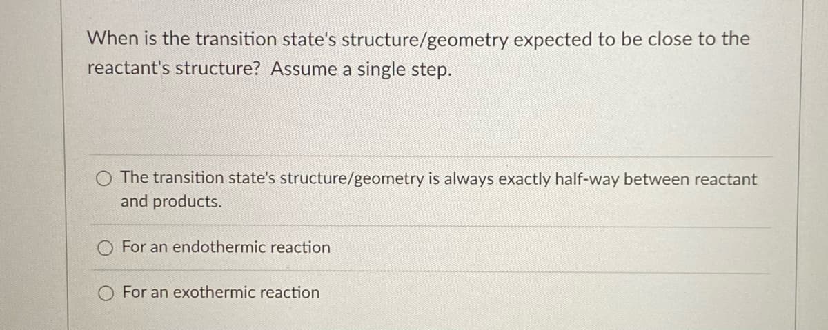 When is the transition state's structure/geometry expected to be close to the
reactant's structure? Assume a single step.
The transition state's structure/geometry is always exactly half-way between reactant
and products.
For an endothermic reaction
For an exothermic reaction