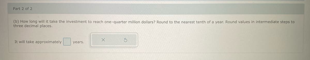 Part 2 of 2
(b) How long will it take the investment to reach one-quarter million dollars? Round to the nearest tenth of a year. Round values in intermediate steps to
three decimal places.
It will take approximately
years.
X
S