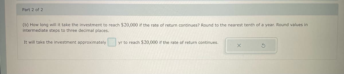 Part 2 of 2
(b) How long will it take the investment to reach $20,000 if the rate of return continues? Round to the nearest tenth of a year. Round values in
intermediate steps to three decimal places.
It will take the investment approximately
yr to reach $20,000 if the rate of return continues.
X
S