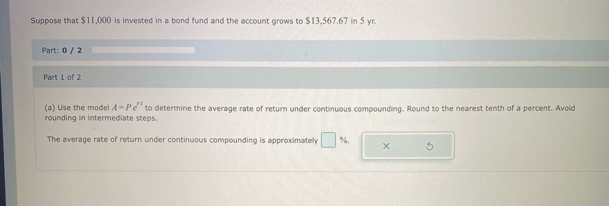 Suppose that $11,000 is invested in a bond fund and the account grows to $13,567.67 in 5 yr.
Part: 0/2
Part 1 of 2
(a) Use the model A=Pe to determine the average rate of return under continuous compounding. Round to the nearest tenth of a percent. Avoid
rounding in intermediate steps.
The average rate of return under continuous compounding is approximately%. X