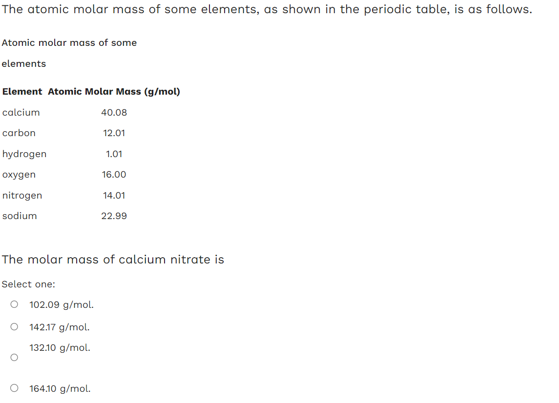 The atomic molar mass of some elements, as shown in the periodic table, is as follows.
Atomic molar mass of some
elements
Element Atomic Molar Mass (g/mol)
calcium
carbon
hydrogen
oxygen
nitrogen
sodium
Select one:
O 102.09 g/mol.
O
O
142.17 g/mol.
132.10 g/mol.
40.08
164.10 g/mol.
12.01
The molar mass of calcium nitrate is
1.01
16.00
14.01
22.99