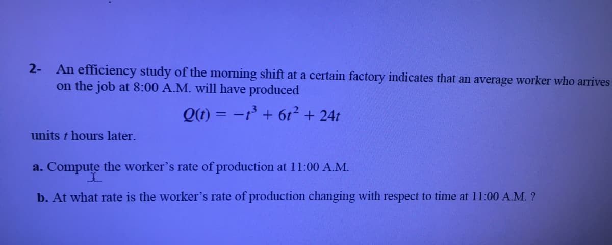 2-
An efficiency study of the morning shift at a certain factory indicates that an average worker who arrives
on the job at 8:00 A.M. will have produced
Q(1) = -1 + 6t² + 24t
units t hours later.
a. Compute the worker's rate of production at 11:00 A.M.
b. At what rate is the worker's rate of production changing with respect to time at 11:00 A.M. ?
