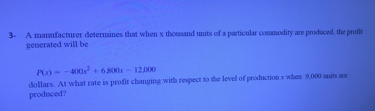 A manufacturer determines that when x thousand units of a particular commodity are produced, the profit
generated will be
3-
P(x) = -400x + 6,800x
12,000
%3D
dollars. At what rate is profit changing with respect to the level of production x when 9,000 units are
produced?
