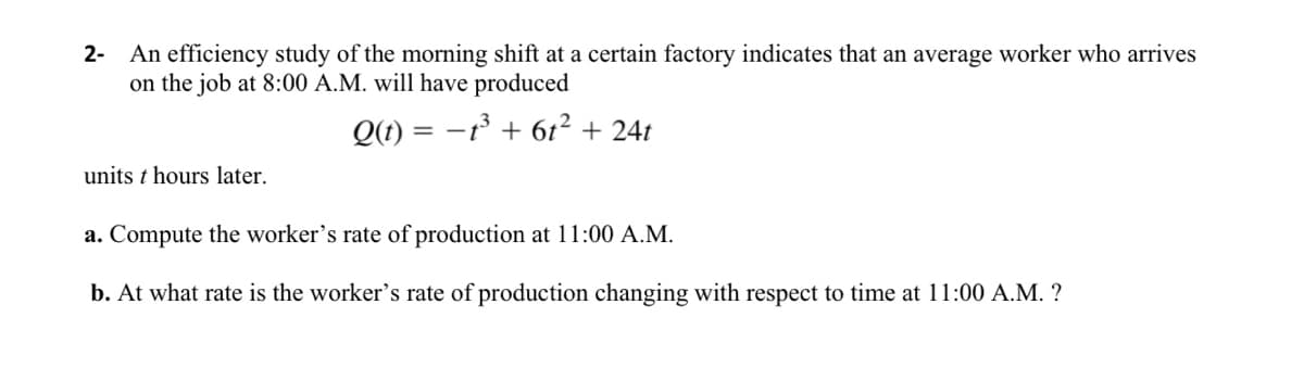 2- An efficiency study of the morning shift at a certain factory indicates that an average worker who arrives
on the job at 8:00 A.M. will have produced
Q(t) = -1³ + 6t² + 24t
units t hours later.
a. Compute the worker's rate of production at 11:00 A.M.
b. At what rate is the worker's rate of production changing with respect to time at 11:00 A.M. ?
