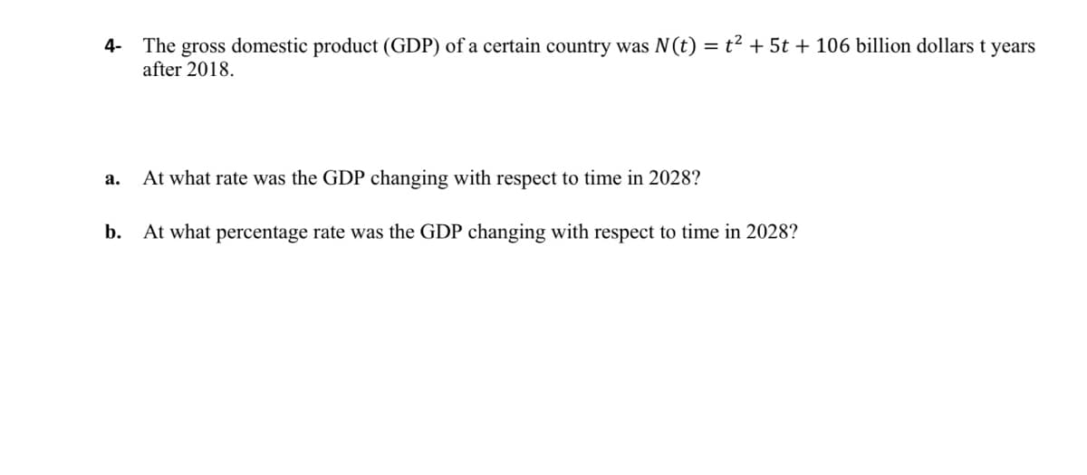 t2 + 5t + 106 billion dollars t years
The gross domestic product (GDP) of a certain country was N(t)
after 2018.
4-
а.
At what rate was the GDP changing with respect to time in 2028?
b.
At what percentage rate was the GDP changing with respect to time in 2028?
