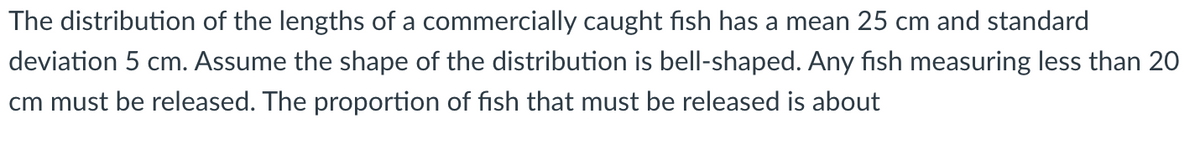 The distribution of the lengths of a commercially caught fish has a mean 25 cm and standard
deviation 5 cm. Assume the shape of the distribution is bell-shaped. Any fish measuring less than 20
cm must be released. The proportion of fish that must be released is about
