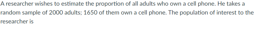 A researcher wishes to estimate the proportion of all adults who own a cell phone. He takes a
random sample of 2000 adults; 1650 of them own a cell phone. The population of interest to the
researcher is
