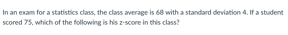 In an exam for a statistics class, the class average is 68 with a standard deviation 4. If a student
scored 75, which of the following is his z-score in this class?
