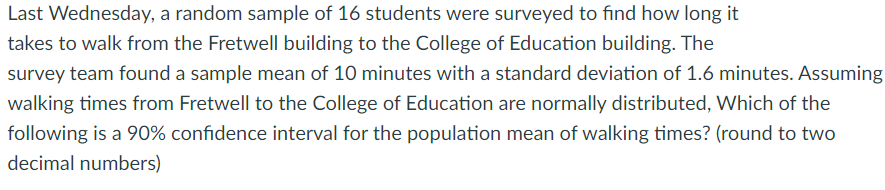 Last Wednesday, a random sample of 16 students were surveyed to find how long it
takes to walk from the Fretwell building to the College of Education building. The
survey team found a sample mean of 10 minutes with a standard deviation of 1.6 minutes. Assuming
walking times from Fretwell to the College of Education are normally distributed, Which of the
following is a 90% confidence interval for the population mean of walking times? (round to two
decimal numbers)
