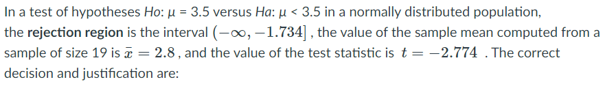 In a test of hypotheses Ho: u = 3.5 versus Ha: µ < 3.5 in a normally distributed population,
the rejection region is the interval (-x, –1.734] , the value of the sample mean computed from a
sample of size 19 is a = 2.8, and the value of the test statistic is t = -2.774 . The correct
decision and justification are:
%3D
