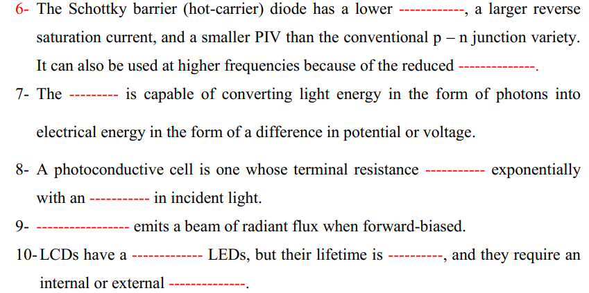 6- The Schottky barrier (hot-carrier) diode has a lower
a larger reverse
saturation current, and a smaller PIV than the conventional p – n junction variety.
It can also be used at higher frequencies because of the reduced
7- The
------ is capable of converting light energy in the form of photons into
electrical energy in the form of a difference in potential or voltage.
8- A photoconductive cell is one whose terminal resistance
exponentially
with an
in incident light.
9-
emits a beam of radiant flux when forward-biased.
10-LCDS have a
LEDS, but their lifetime is
and they require an
internal or external
