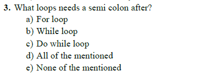 3. What loops needs a semi colon after?
a) For loop
b) While loop
c) Do while loop
d) All of the mentioned
e) None of the mentioned
