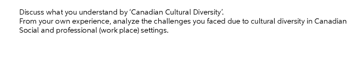 Discuss what you understand by 'Canadian Cultural Diversity'.
From your own experience, analyze the challenges you faced due to cultural diversity in Canadian
Social and professional (work place) settings.
