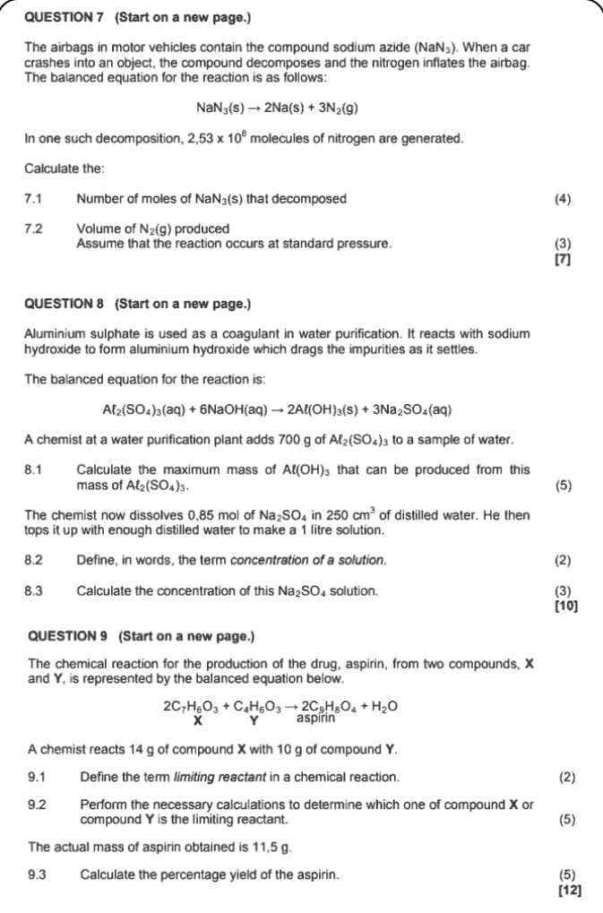 QUESTION 7 (Start on a new page.)
The airbags in motor vehicles contain the compound sodium azide (NaNs). When a car
crashes into an object, the compound decomposes and the nitrogen inflates the airbag.
The balanced equation for the reaction is as follows:
NaN(s) → 2Na(s) + 3N2(g)
In one such decomposition, 2,53 x 10° molecules of nitrogen are generated.
Calculate the:
7.1
Number of moles of NaN(s) that decomposed
7.2
Volume of N2(g) produced
Assume that the reaction occurs at standard pressure.
QUESTION 8 (Start on a new page.)
Aluminium sulphate is used as a coagulant in water purification. It reacts with sodium
hydroxide to form aluminium hydroxide which drags the impurities as it settles.
The balanced equation for the reaction is:
Al2(SO4)3(aq) + 6NaOH(aq) → 2Al(OH)3(s) + 3Na2SO4(aq)
A chemist at a water purification plant adds 700 g of Al2(SO4)3 to a sample of water.
8.1
Calculate the maximum mass of Al(OH)3 that can be produced from this
mass of Al2(SO4)3.
(4)
E
[7]
(5)
The chemist now dissolves 0,85 mol of Na2SO4 in 250 cm³ of distilled water. He then
tops it up with enough distilled water to make a 1 litre solution.
8.2
Define, in words, the term concentration of a solution.
(2)
8.3
Calculate the concentration of this Na2SO4 solution.
(3)
[10]
QUESTION 9 (Start on a new page.)
The chemical reaction for the production of the drug, aspirin, from two compounds, X
and Y, is represented by the balanced equation below.
2C-H6O3 + C4H6O32CgH8O4 + H₂O
Y
aspirin
A chemist reacts 14 g of compound X with 10 g of compound Y.
9.1
Define the term limiting reactant in a chemical reaction.
(2)
9.2
Perform the necessary calculations to determine which one of compound X or
compound Y is the limiting reactant.
(5)
The actual mass of aspirin obtained is 11,5 g.
9.3
Calculate the percentage yield of the aspirin.
(5)
[12]