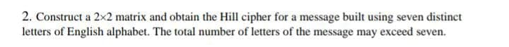 2. Construct a 2×2 matrix and obtain the Hill cipher for a message built using seven distinct
letters of English alphabet. The total number of letters of the message may exceed seven.