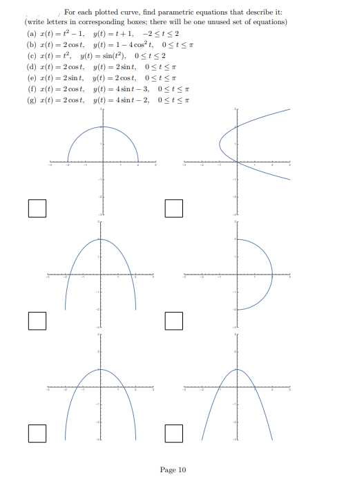 For each plotted curve, find parametric equations that describe it:
(write letters in corresponding boxes; there will be one unused set of equations)
(a) r(t) = 1²-1, y(t)=t+1, -2≤t≤2
(b) r(t) = 2 cost, y(t) = 1-4 cos²t, 0≤t≤a
(c) r(t) = t²,
y(t) = sin(t²), 0≤t≤2
y(t)=2 sint,
(d) r(t) = 2 cost,
(e) r(t) = 2 sint,
(f) r(t) = 2 cost,
(g) r(t) = 2 cost,
0≤tsa
y(t) = 2 cost, 0≤tsa
y(t) = 4 sint-3, 0≤t≤a
y(t) = 4 sint - 2, 0≤t≤a
Page 10