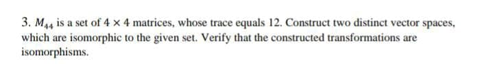 3. M44 is a set of 4 x 4 matrices, whose trace equals 12. Construct two distinct vector spaces,
which are isomorphic to the given set. Verify that the constructed transformations are
isomorphisms.