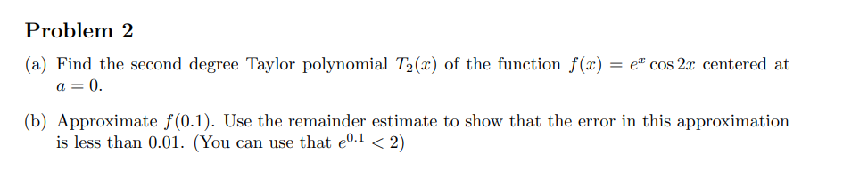 Problem 2
(a) Find the second degree Taylor polynomial T₂(x) of the function f(x) = e cos 2x centered at
a = 0.
(b) Approximate f(0.1). Use the remainder estimate to show that the error in this approximation
is less than 0.01. (You can use that eº.1 < 2)