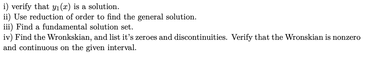 i) verify that Y1(x) is a solution.
ii) Use reduction of order to find the general solution.
iii) Find a fundamental solution set.
iv) Find the Wronkskian, and list it's zeroes and discontinuities. Verify that the Wronskian is nonzero
and continuous on the given interval.
