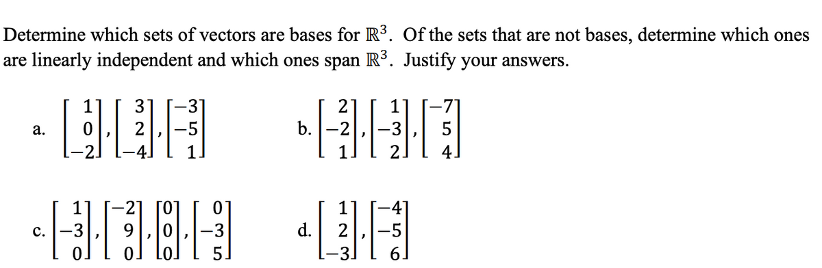 Determine which sets of vectors are bases for R³. Of the sets that are not bases, determine which ones
are linearly independent and which ones span R³. Justify your answers.
3
-31
-5
2
2
b. -2
5
а.
2.
-2
[0]
-41
с.
d.
