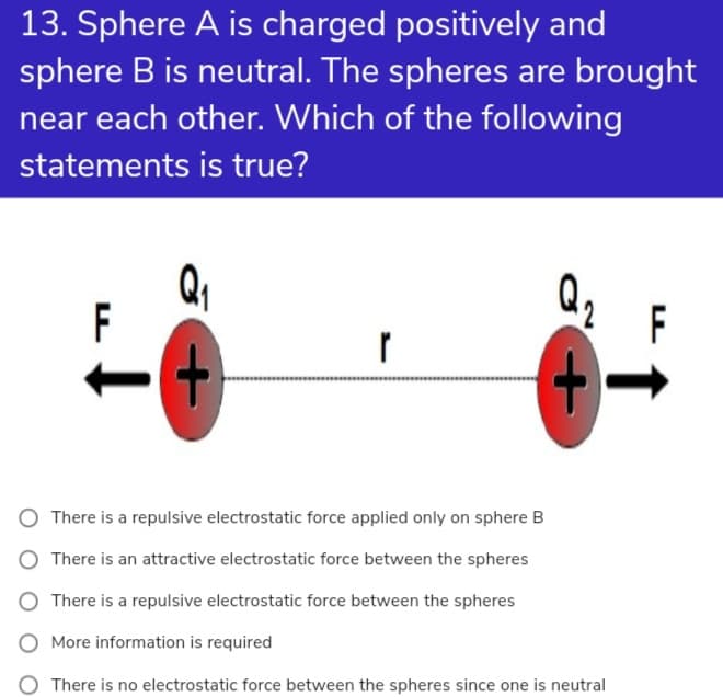 13. Sphere A is charged positively and
sphere B is neutral. The spheres are brought
near each other. Which of the following
statements is true?
F
F
There is a repulsive electrostatic force applied only on sphere B
There is an attractive electrostatic force between the spheres
There is a repulsive electrostatic force between the spheres
O More information is required
O There is no electrostatic force between the spheres since one is neutral
+
